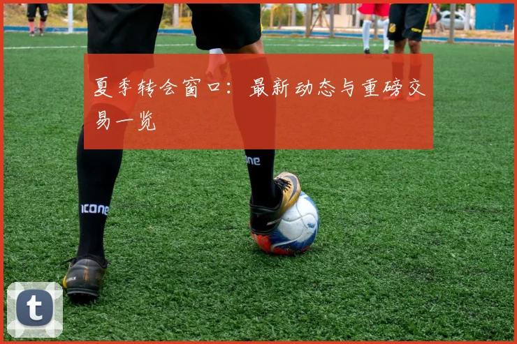 夏季转会窗口：最新动态与重磅交易一览