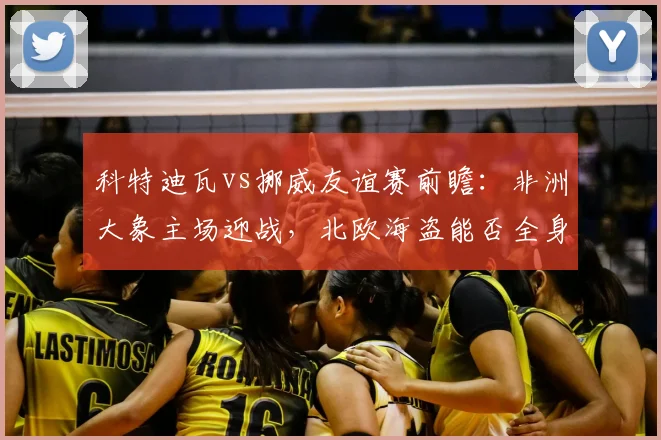 科特迪瓦vs挪威友谊赛前瞻：非洲大象主场迎战，北欧海盗能否全身而退？