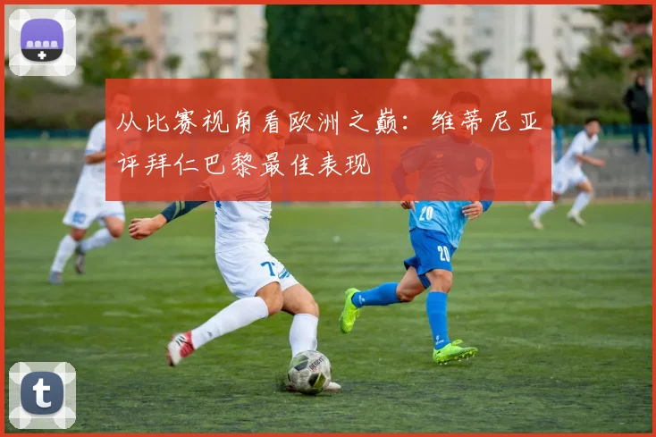 从比赛视角看欧洲之巅：维蒂尼亚评拜仁巴黎最佳表现