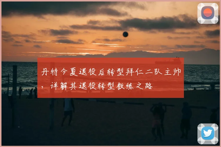 丹特今夏退役后转型拜仁二队主帅，详解其退役转型教练之路