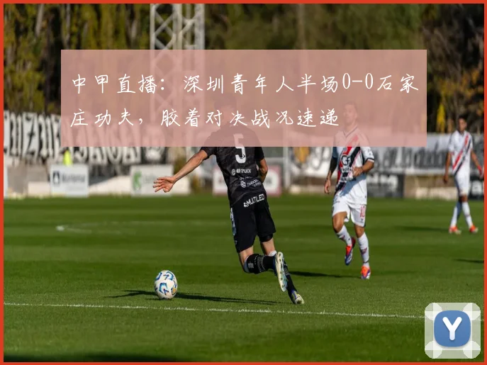 中甲直播：深圳青年人半场0-0石家庄功夫，胶着对决战况速递