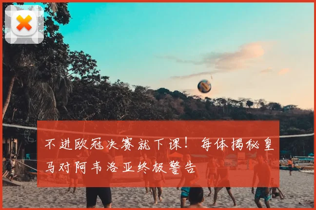 不进欧冠决赛就下课！每体揭秘皇马对阿韦洛亚终极警告