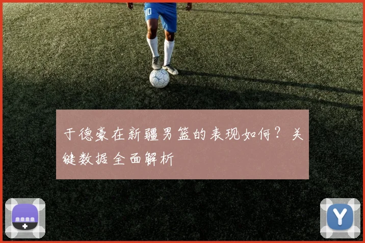 于德豪在新疆男篮的表现如何？关键数据全面解析