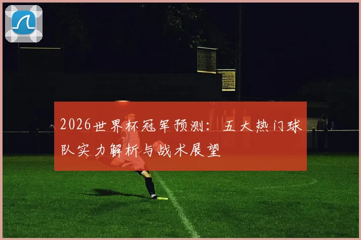 2026世界杯冠军预测：五大热门球队实力解析与战术展望