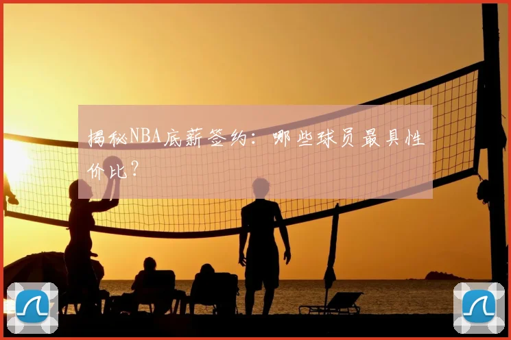 揭秘NBA底薪签约：哪些球员最具性价比？