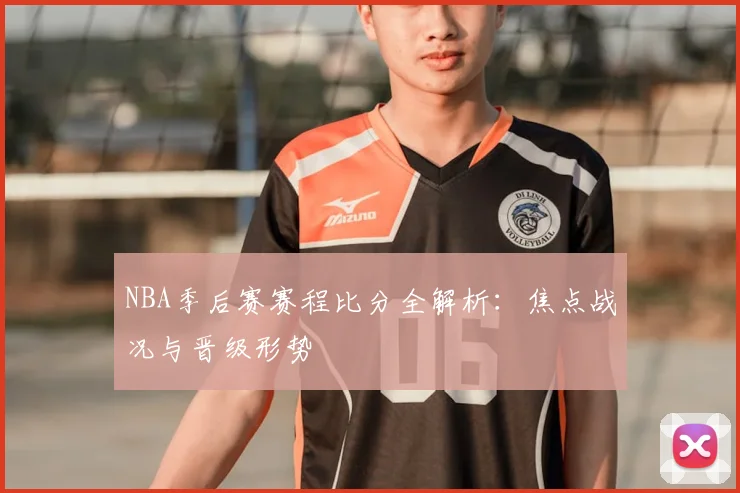 NBA季后赛赛程比分全解析：焦点战况与晋级形势