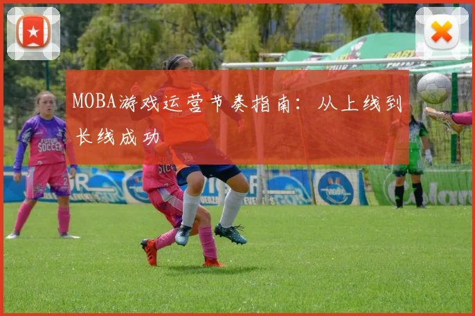 MOBA游戏运营节奏指南：从上线到长线成功